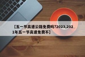 【五一节高速公路免费吗?2023,2021年五一节高速免费不】