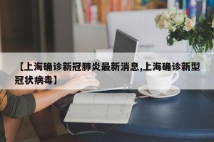 【上海确诊新冠肺炎最新消息,上海确诊新型冠状病毒】