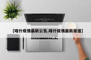 【喀什疫情最新公告,喀什疫情最新报道】