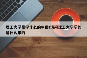 理工大学是学什么的中国/请问理工大学学的是什么来的