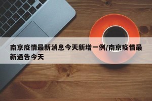 南京疫情最新消息今天新增一例/南京疫情最新通告今天
