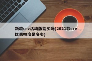 新款crv活动版能买吗(2021款crv优惠幅度是多少)