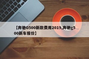 【奔驰G500新款费用2019,奔驰g500新车报价】