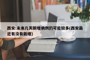 西安:未来几天新增病例仍可能较多(西安最近有没有新增)