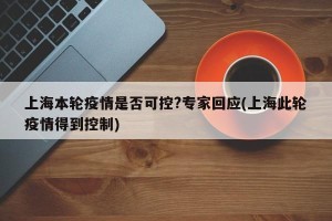 上海本轮疫情是否可控?专家回应(上海此轮疫情得到控制)