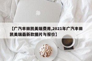 【广汽丰田凯美瑞费用,2021年广汽丰田凯美瑞最新款图片与报价】