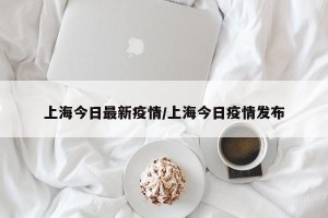 上海今日最新疫情/上海今日疫情发布