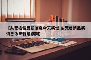 【东莞疫情最新消息今天新增,东莞疫情最新消息今天新增病例】
