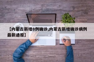 【内蒙古新增8例确诊,内蒙古新增确诊病例最新通报】