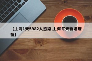 【上海1天5982人感染,上海每天新增疫情】
