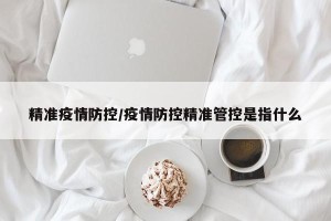 精准疫情防控/疫情防控精准管控是指什么
