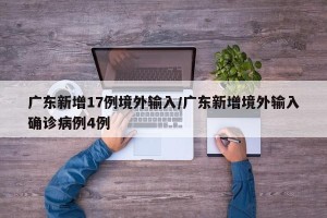 广东新增17例境外输入/广东新增境外输入确诊病例4例