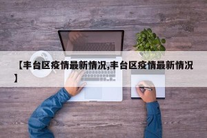 【丰台区疫情最新情况,丰台区疫情最新情况】