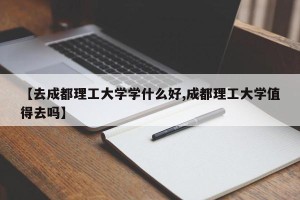 【去成都理工大学学什么好,成都理工大学值得去吗】