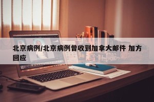 北京病例/北京病例曾收到加拿大邮件 加方回应
