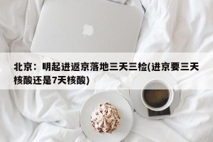 北京：明起进返京落地三天三检(进京要三天核酸还是7天核酸)