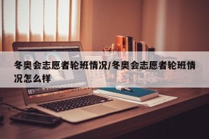 冬奥会志愿者轮班情况/冬奥会志愿者轮班情况怎么样
