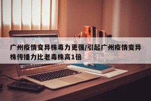 广州疫情变异株毒力更强/引起广州疫情变异株传播力比老毒株高1倍