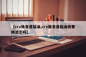 【crv换变速箱油,crv换变速箱油需要换滤芯吗】