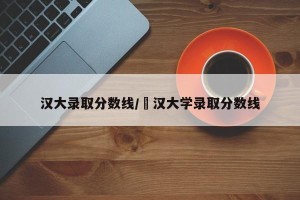 汉大录取分数线/冮汉大学录取分数线