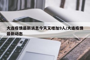 大连疫情最新消息今天又增加9人/大连疫情最新动态