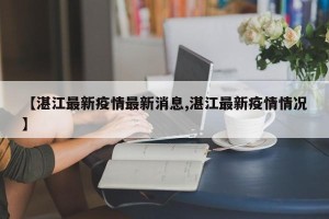 【湛江最新疫情最新消息,湛江最新疫情情况】