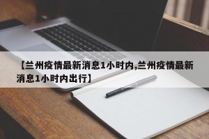 【兰州疫情最新消息1小时内,兰州疫情最新消息1小时内出行】