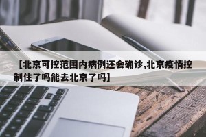 【北京可控范围内病例还会确诊,北京疫情控制住了吗能去北京了吗】