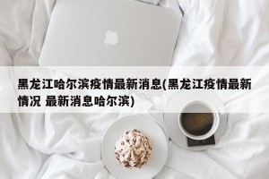 黑龙江哈尔滨疫情最新消息(黑龙江疫情最新情况 最新消息哈尔滨)