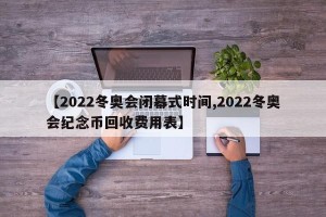 【2022冬奥会闭幕式时间,2022冬奥会纪念币回收费用表】
