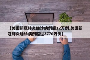 【美国新冠肺炎确诊病例超12万例,美国新冠肺炎确诊病例超过3770万例】