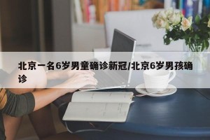 北京一名6岁男童确诊新冠/北京6岁男孩确诊