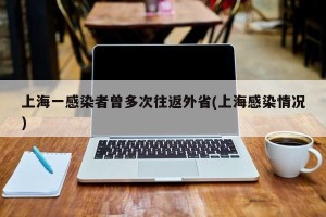 上海一感染者曾多次往返外省(上海感染情况)