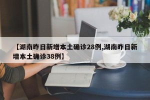 【湖南昨日新增本土确诊28例,湖南昨日新增本土确诊38例】