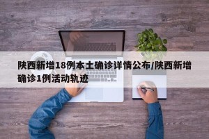 陕西新增18例本土确诊详情公布/陕西新增确诊1例活动轨迹
